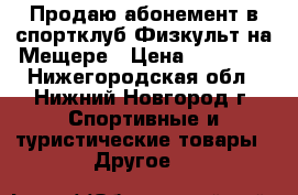 Продаю абонемент в спортклуб Физкульт на Мещере › Цена ­ 11 000 - Нижегородская обл., Нижний Новгород г. Спортивные и туристические товары » Другое   